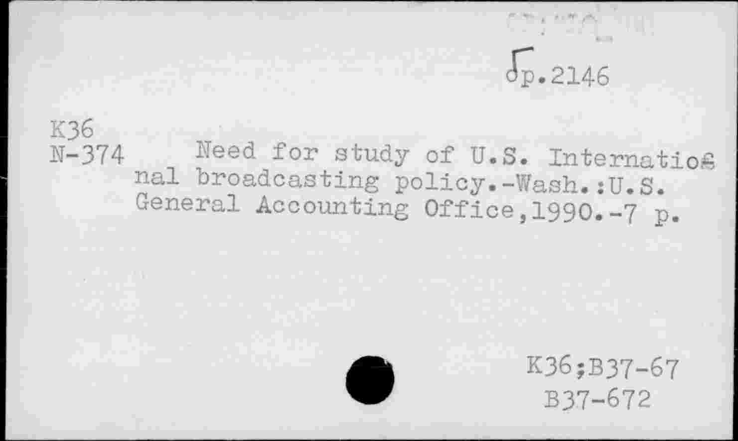 ﻿p.2146
K36
N-374 Need for study of U.S. InternatioS nal broadcasting policy.-Wash.:U.S. General Accounting Office,1990.-7 p.
K36;B37-67
B37-672